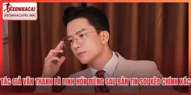 Tác giả Văn Thanh là linh hồn đứng sau những bản tin soi kèo chính xác