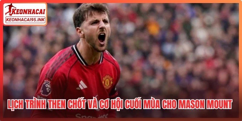Lịch trình then chốt và cơ hội cuối mùa cho Mason Mount sắp tới
